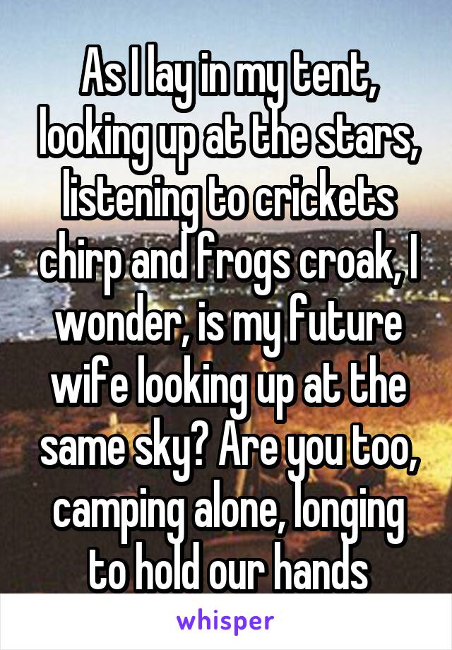 As I lay in my tent, looking up at the stars, listening to crickets chirp and frogs croak, I wonder, is my future wife looking up at the same sky? Are you too, camping alone, longing to hold our hands