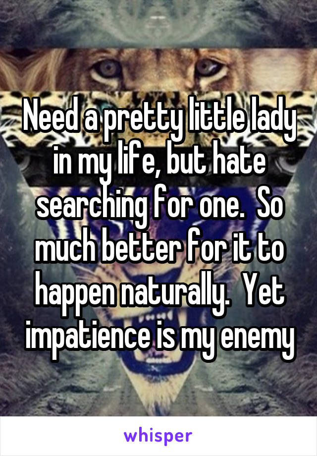 Need a pretty little lady in my life, but hate searching for one.  So much better for it to happen naturally.  Yet impatience is my enemy