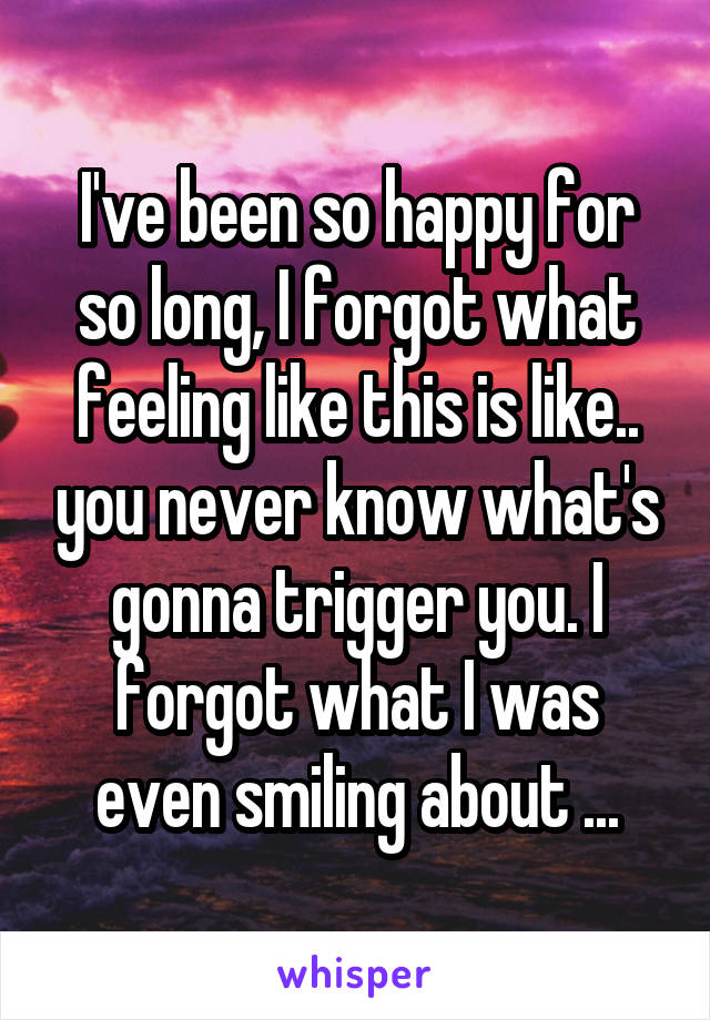 I've been so happy for so long, I forgot what feeling like this is like.. you never know what's gonna trigger you. I forgot what I was even smiling about ...