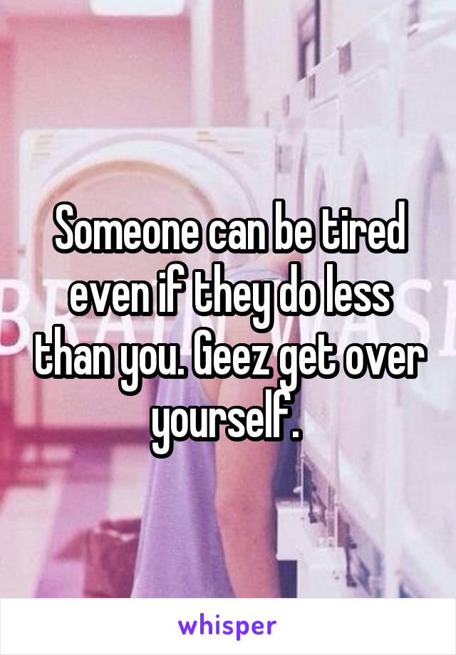 Someone can be tired even if they do less than you. Geez get over yourself. 