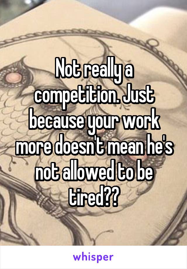 Not really a competition. Just because your work more doesn't mean he's not allowed to be tired??