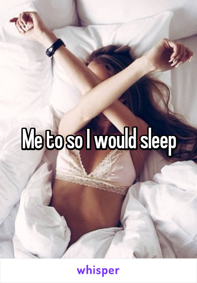 Me to so I would sleep