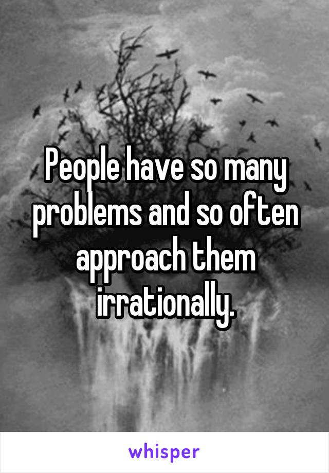 People have so many problems and so often approach them irrationally.