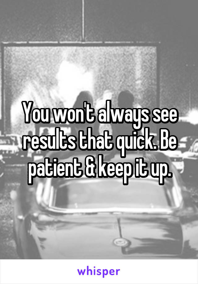 You won't always see results that quick. Be patient & keep it up.