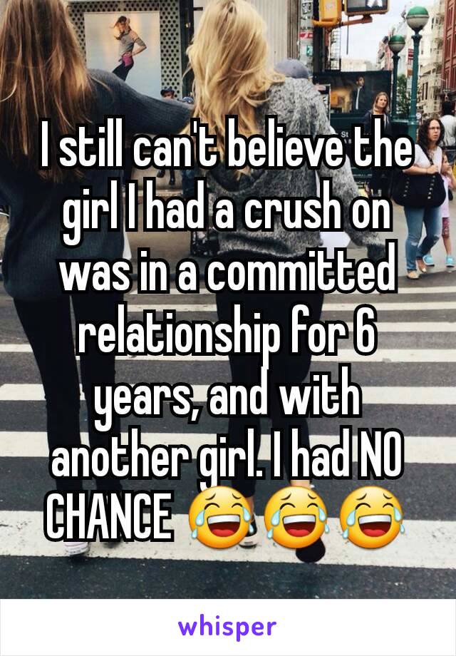 I still can't believe the girl I had a crush on was in a committed relationship for 6 years, and with another girl. I had NO CHANCE 😂😂😂