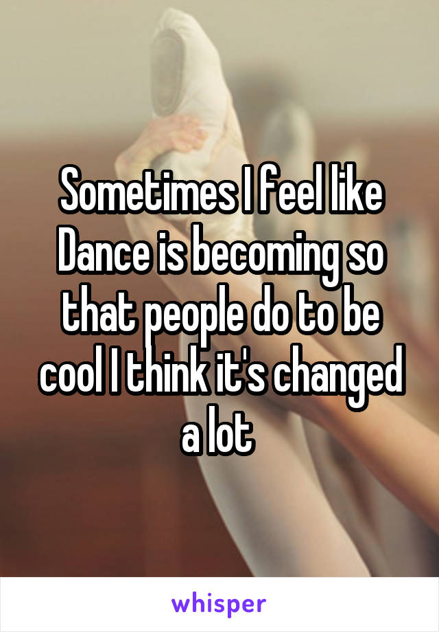 Sometimes I feel like Dance is becoming so that people do to be cool I think it's changed a lot 