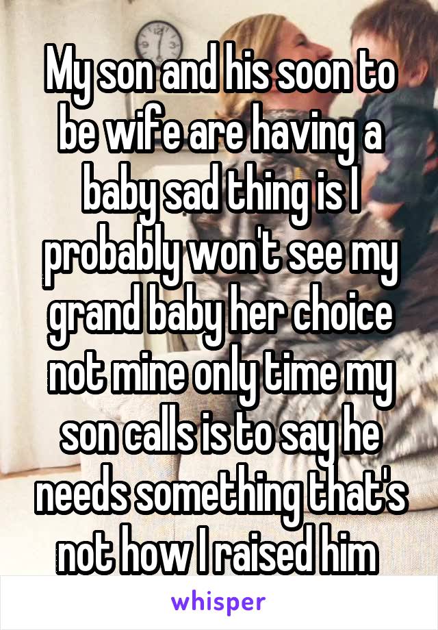 My son and his soon to be wife are having a baby sad thing is I probably won't see my grand baby her choice not mine only time my son calls is to say he needs something that's not how I raised him 