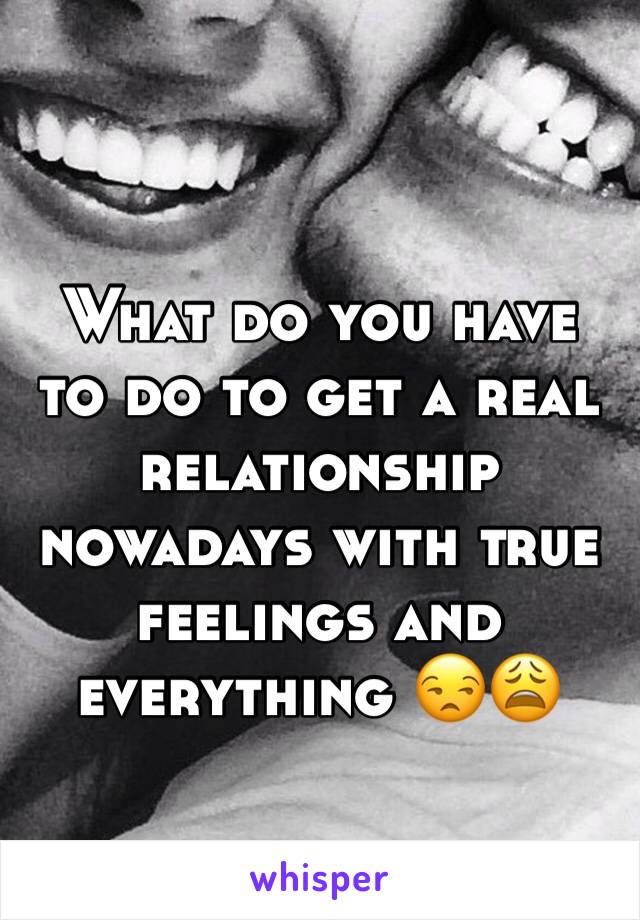 What do you have to do to get a real relationship nowadays with true feelings and everything 😒😩