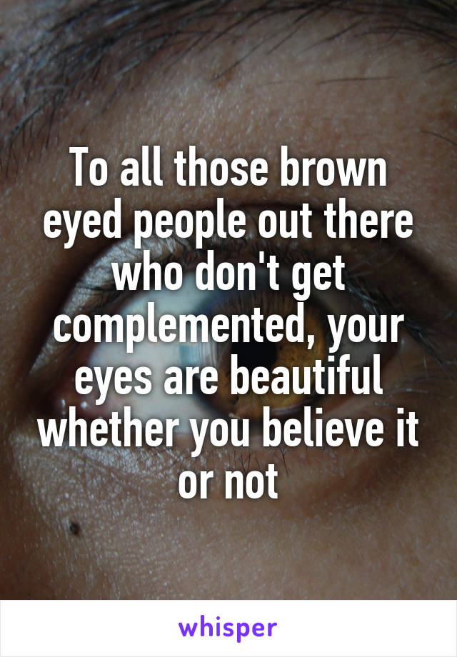 To all those brown eyed people out there who don't get complemented, your eyes are beautiful whether you believe it or not