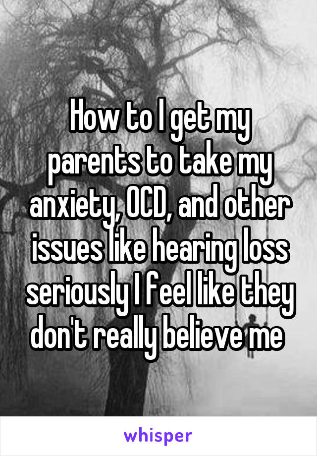 How to I get my parents to take my anxiety, OCD, and other issues like hearing loss seriously I feel like they don't really believe me 