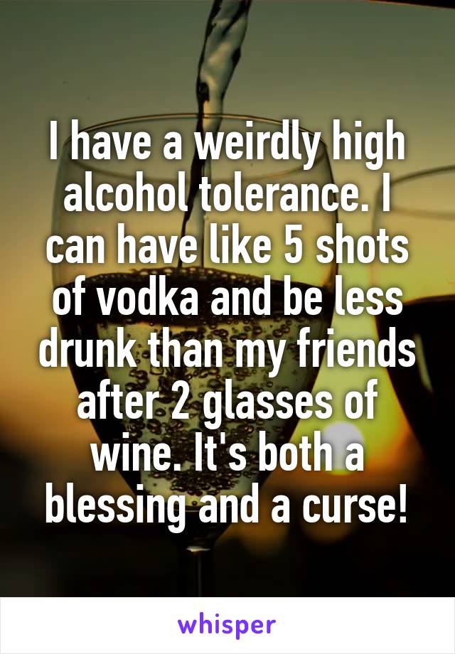 I have a weirdly high alcohol tolerance. I can have like 5 shots of vodka and be less drunk than my friends after 2 glasses of wine. It's both a blessing and a curse!