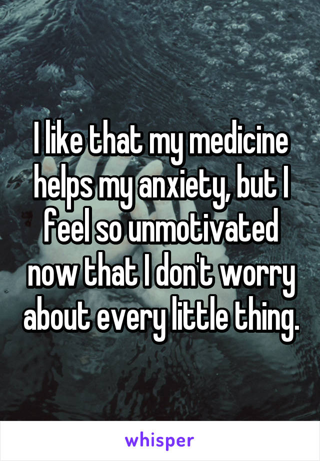 I like that my medicine helps my anxiety, but I feel so unmotivated now that I don't worry about every little thing.