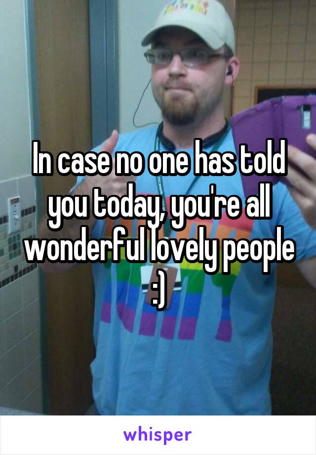 In case no one has told you today, you're all wonderful lovely people :)