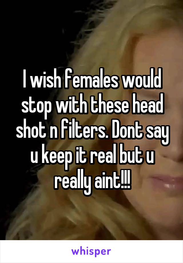 I wish females would stop with these head shot n filters. Dont say u keep it real but u really aint!!!