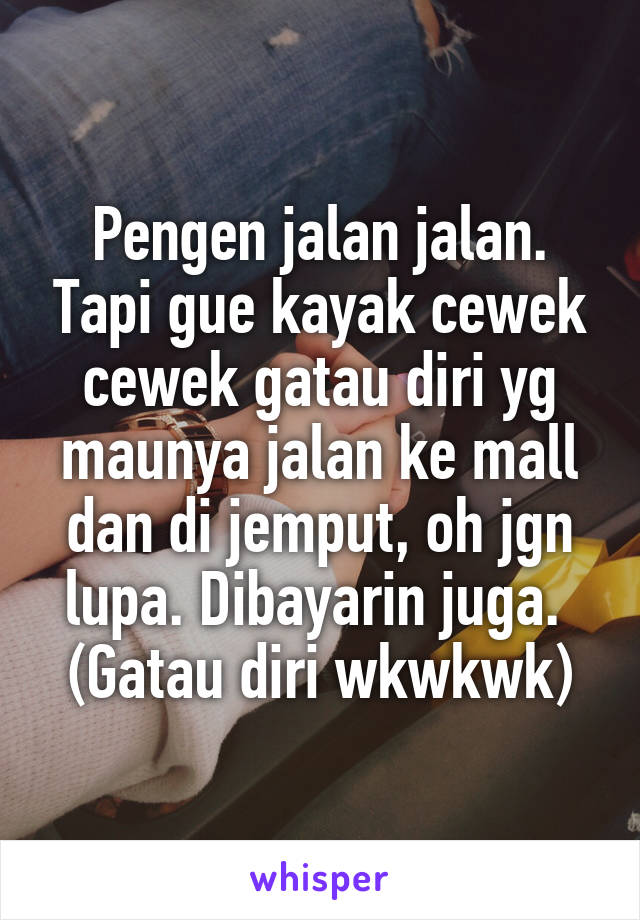 Pengen jalan jalan. Tapi gue kayak cewek cewek gatau diri yg maunya jalan ke mall dan di jemput, oh jgn lupa. Dibayarin juga. 
(Gatau diri wkwkwk)