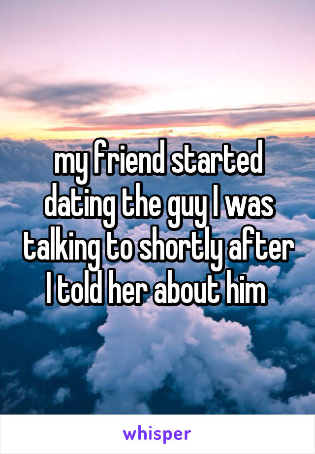 my friend started dating the guy I was talking to shortly after I told her about him 