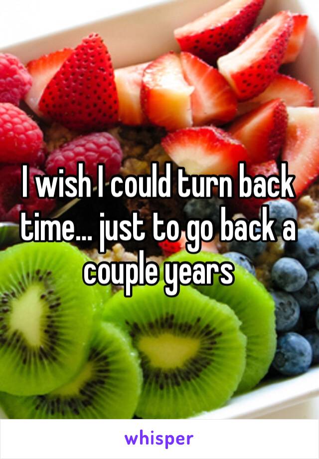 I wish I could turn back time… just to go back a couple years