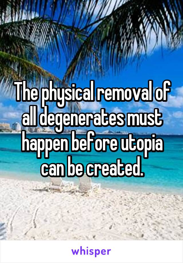 The physical removal of all degenerates must happen before utopia can be created.