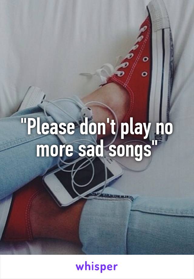 "Please don't play no more sad songs"