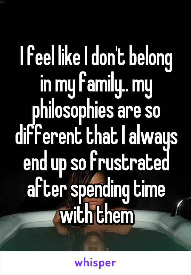 I feel like I don't belong in my family.. my philosophies are so different that I always end up so frustrated after spending time with them