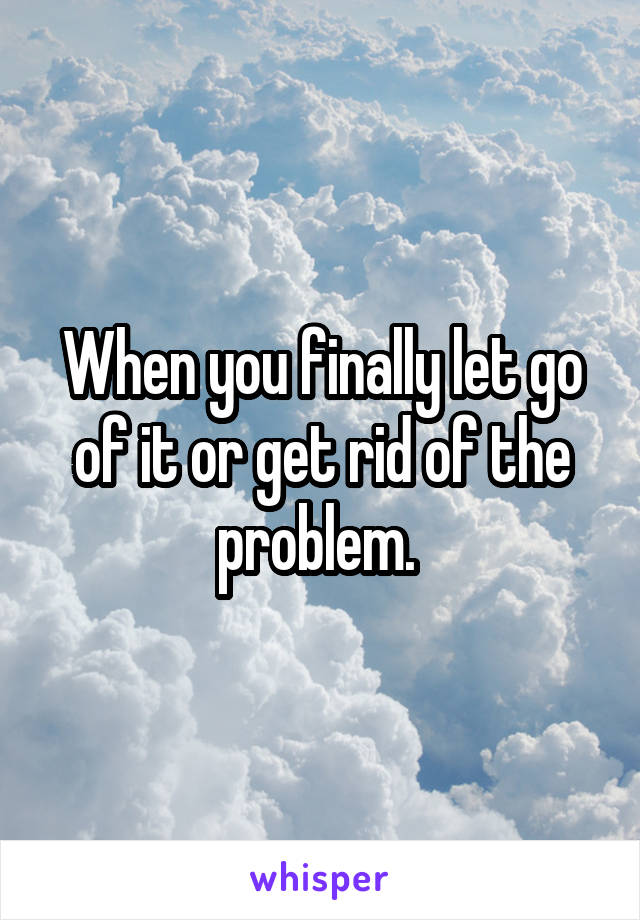 When you finally let go of it or get rid of the problem. 