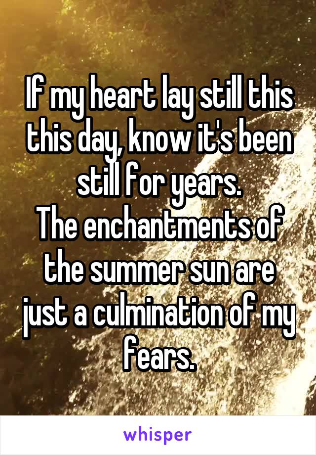 If my heart lay still this this day, know it's been still for years.
The enchantments of the summer sun are just a culmination of my fears.