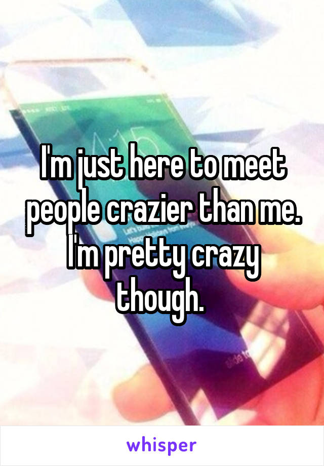 I'm just here to meet people crazier than me. I'm pretty crazy though. 