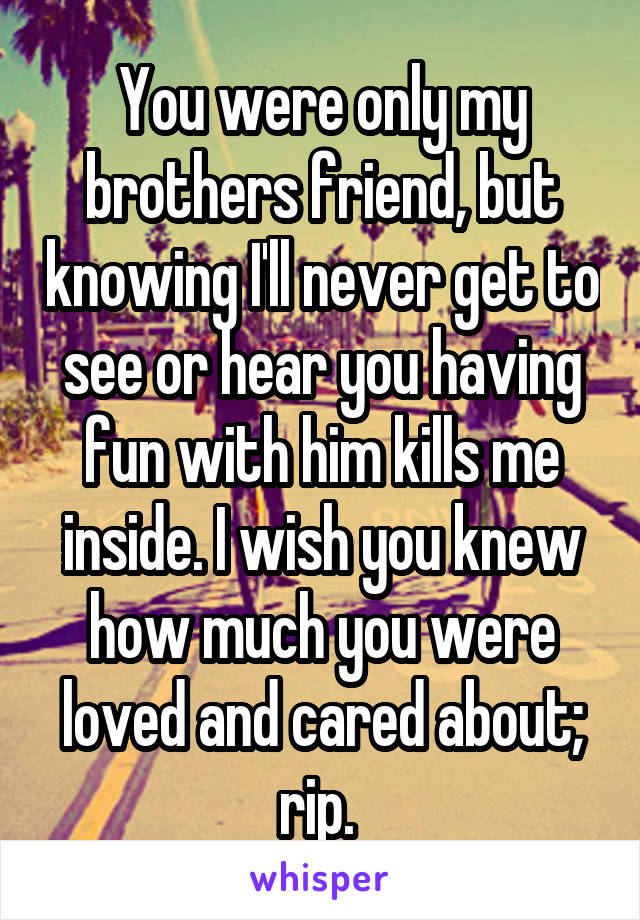 You were only my brothers friend, but knowing I'll never get to see or hear you having fun with him kills me inside. I wish you knew how much you were loved and cared about; rip. 