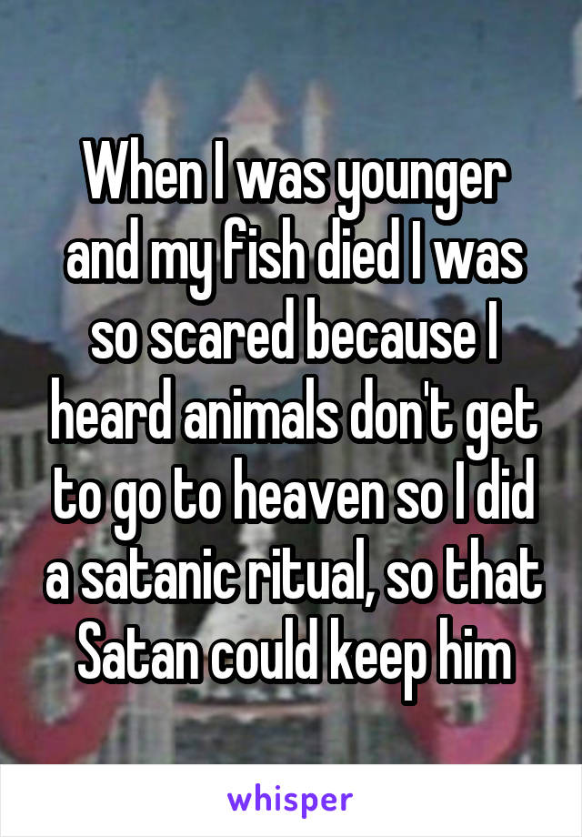 When I was younger and my fish died I was so scared because I heard animals don't get to go to heaven so I did a satanic ritual, so that Satan could keep him