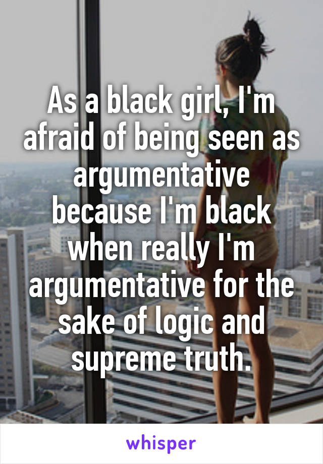 As a black girl, I'm afraid of being seen as argumentative because I'm black when really I'm argumentative for the sake of logic and supreme truth.