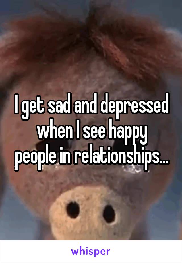 I get sad and depressed
when I see happy people in relationships...