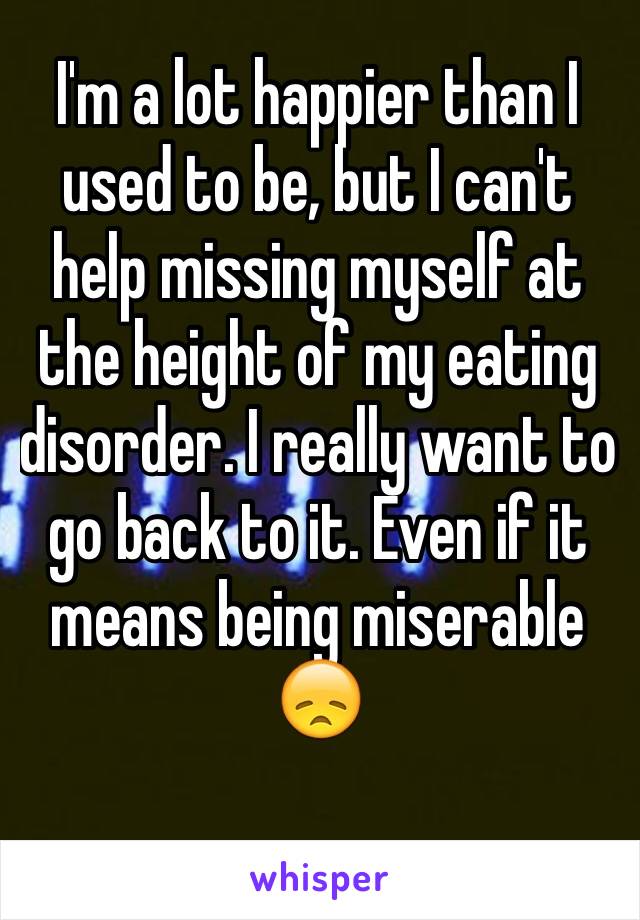 I'm a lot happier than I used to be, but I can't help missing myself at the height of my eating disorder. I really want to go back to it. Even if it means being miserable 😞