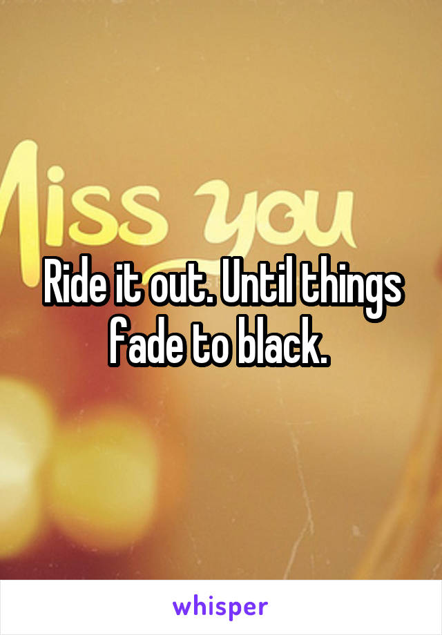 Ride it out. Until things fade to black. 