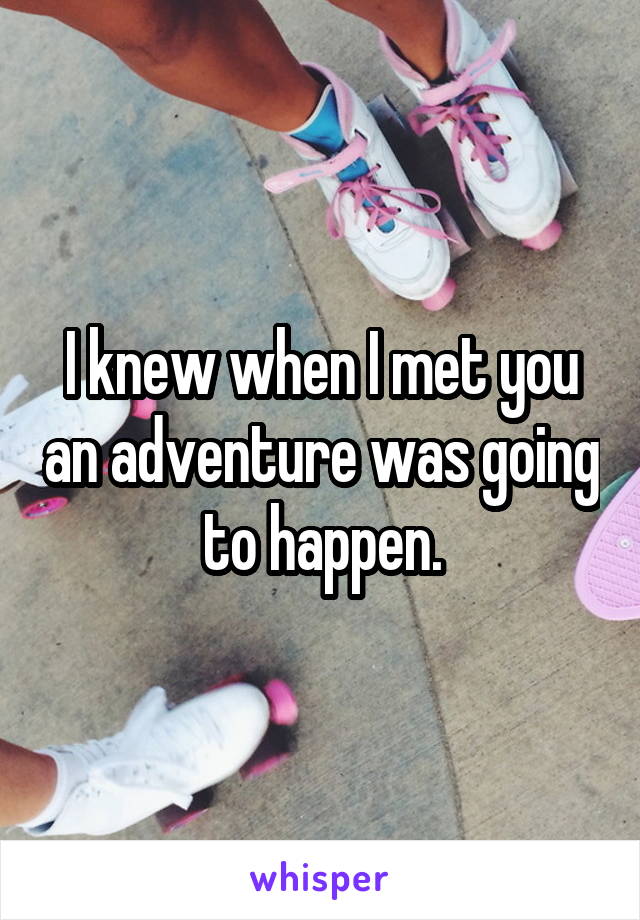 I knew when I met you an adventure was going to happen.