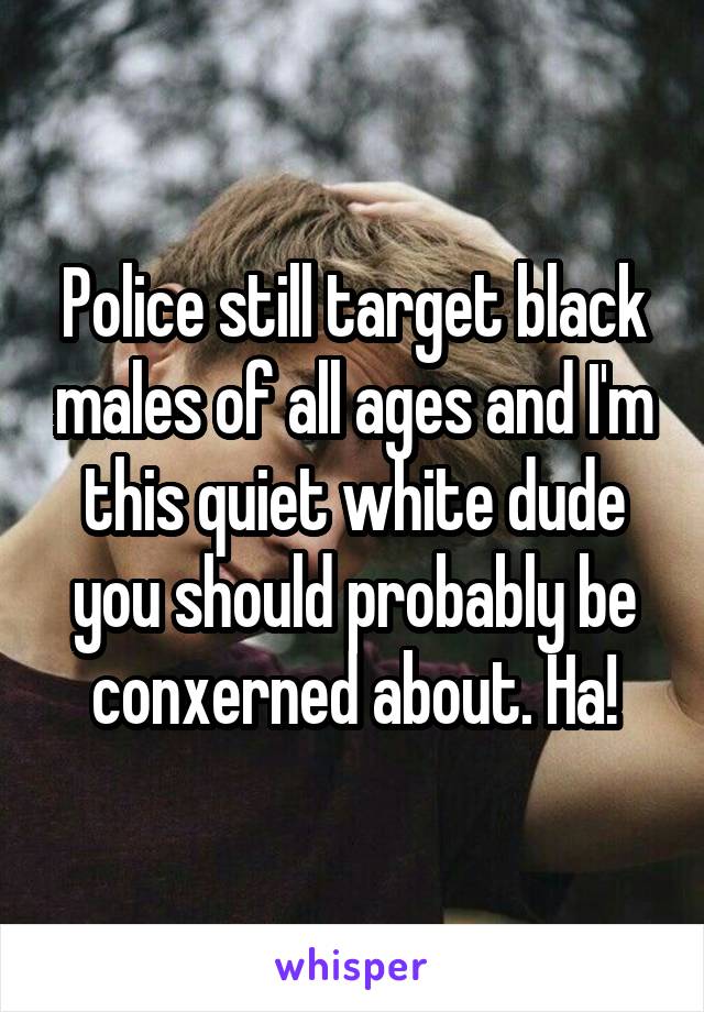 Police still target black males of all ages and I'm this quiet white dude you should probably be conxerned about. Ha!