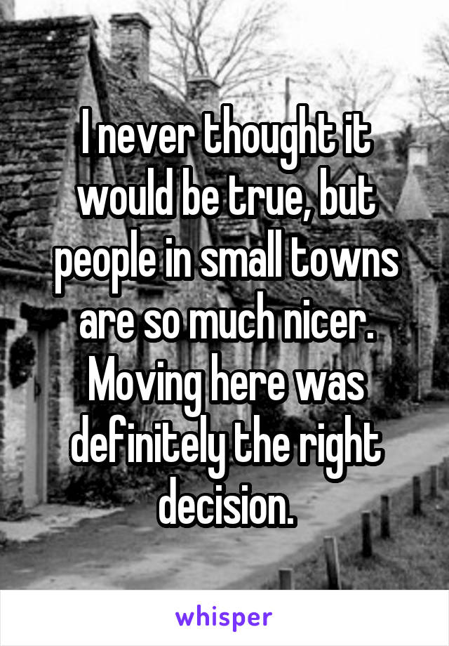 I never thought it would be true, but people in small towns are so much nicer. Moving here was definitely the right decision.