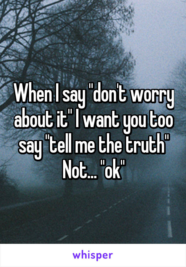 When I say "don't worry about it" I want you too say "tell me the truth" Not... "ok"