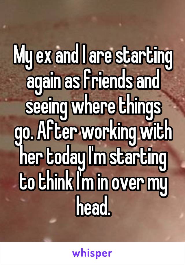 My ex and I are starting again as friends and
seeing where things go. After working with her today I'm starting to think I'm in over my head.