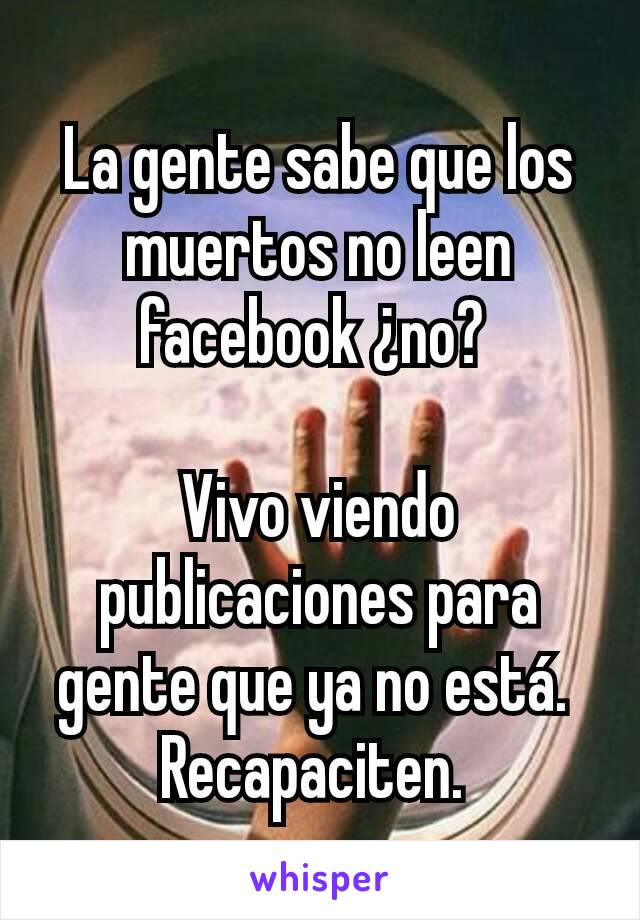 La gente sabe que los muertos no leen facebook ¿no? 

Vivo viendo publicaciones para gente que ya no está. 
Recapaciten. 