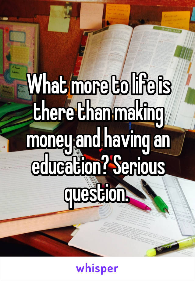 What more to life is there than making money and having an education? Serious question. 