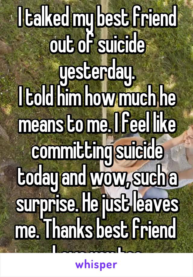 I talked my best friend out of suicide yesterday.
I told him how much he means to me. I feel like committing suicide today and wow, such a surprise. He just leaves me. Thanks best friend 
Love you too