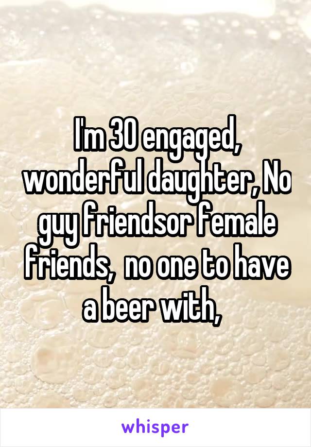 I'm 30 engaged, wonderful daughter, No guy friendsor female friends,  no one to have a beer with,  