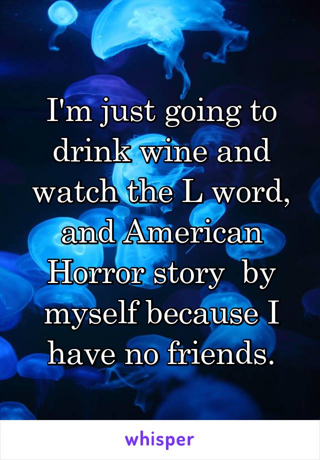 I'm just going to drink wine and watch the L word, and American Horror story  by myself because I have no friends.