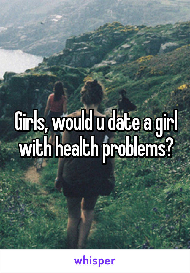 Girls, would u date a girl with health problems?