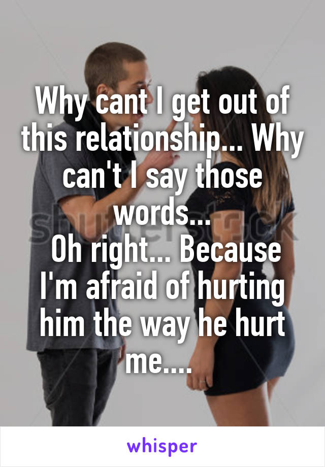 Why cant I get out of this relationship... Why can't I say those words...
 Oh right... Because I'm afraid of hurting him the way he hurt me.... 