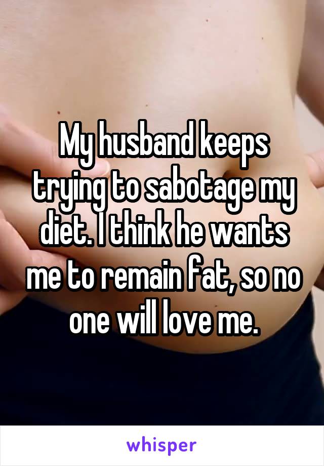 My husband keeps trying to sabotage my diet. I think he wants me to remain fat, so no one will love me.