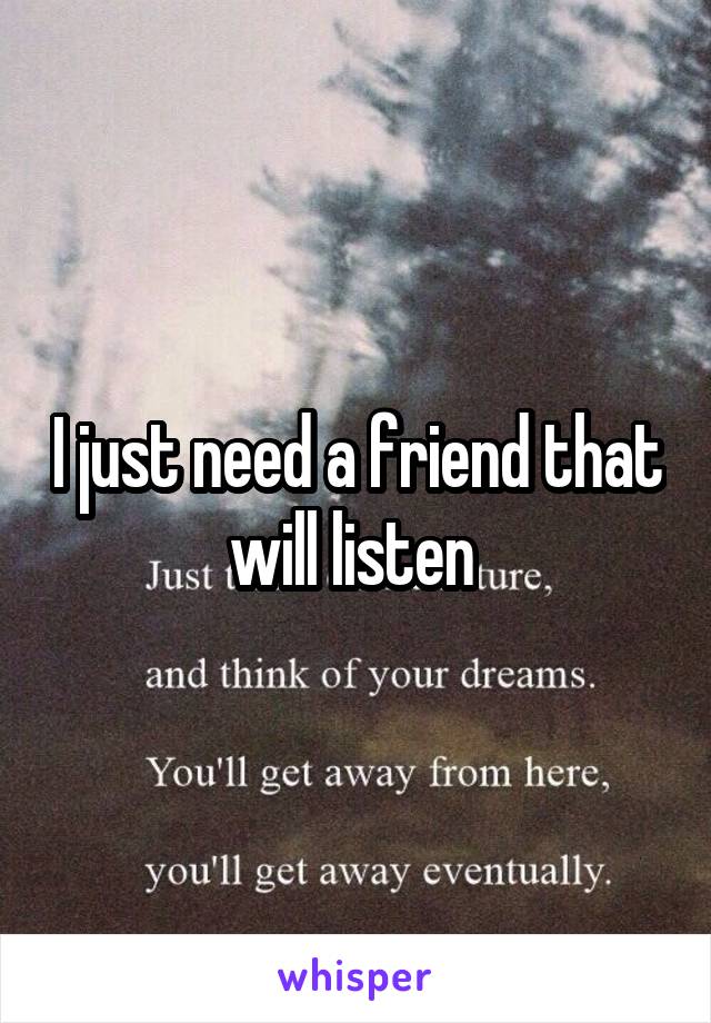 I just need a friend that will listen 