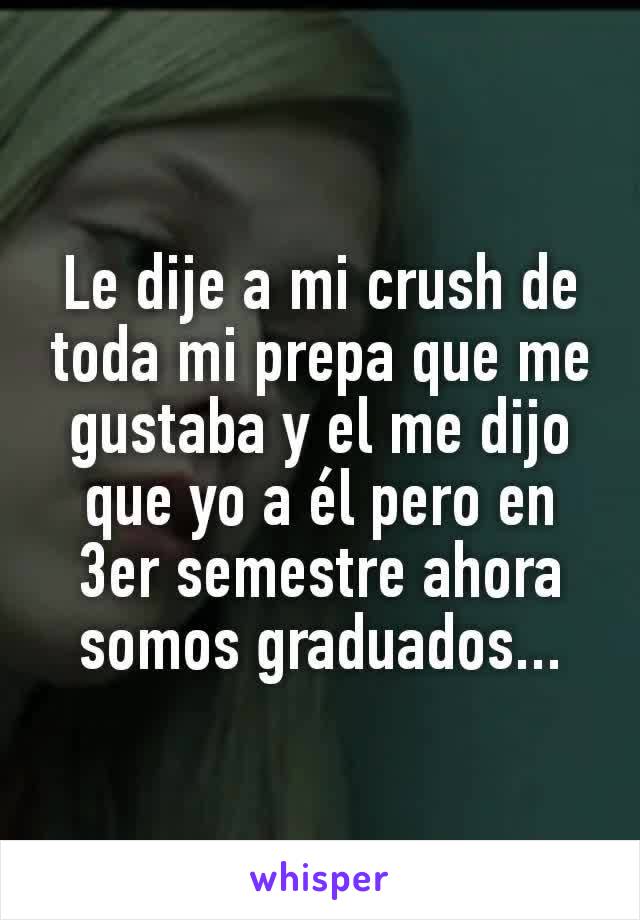 Le dije a mi crush de toda mi prepa que me gustaba y el me dijo que yo a él pero en 3er semestre ahora somos graduados...