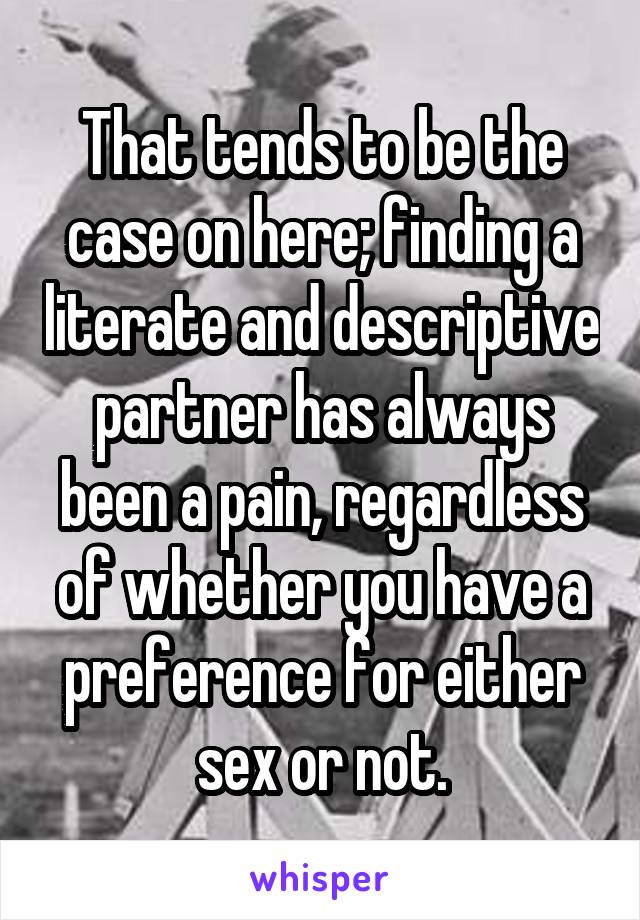 That tends to be the case on here; finding a literate and descriptive partner has always been a pain, regardless of whether you have a preference for either sex or not.