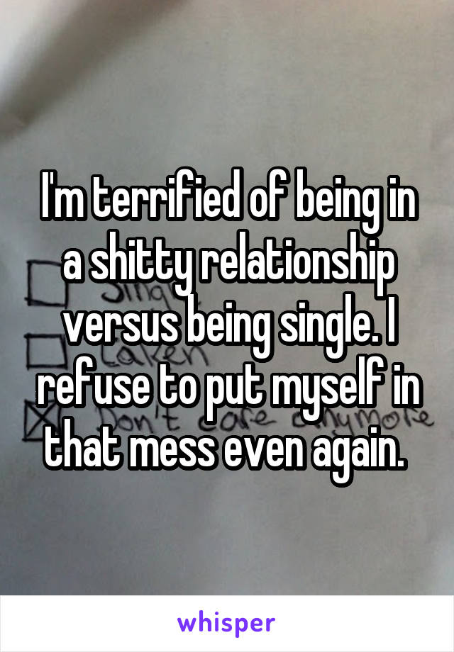 I'm terrified of being in a shitty relationship versus being single. I refuse to put myself in that mess even again. 